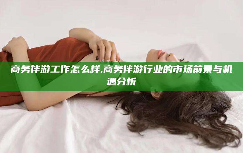 金昌商务伴游工作怎么样,商务伴游行业的市场前景与机遇分析