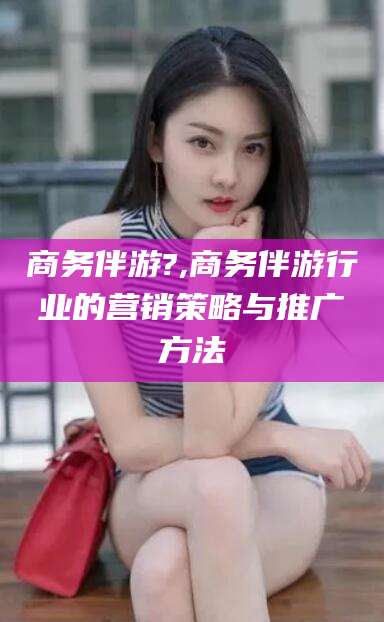 金昌商务伴游?,商务伴游行业的营销策略与推广方法