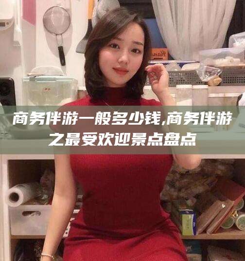 金昌商务伴游一般多少钱,商务伴游之最受欢迎景点盘点